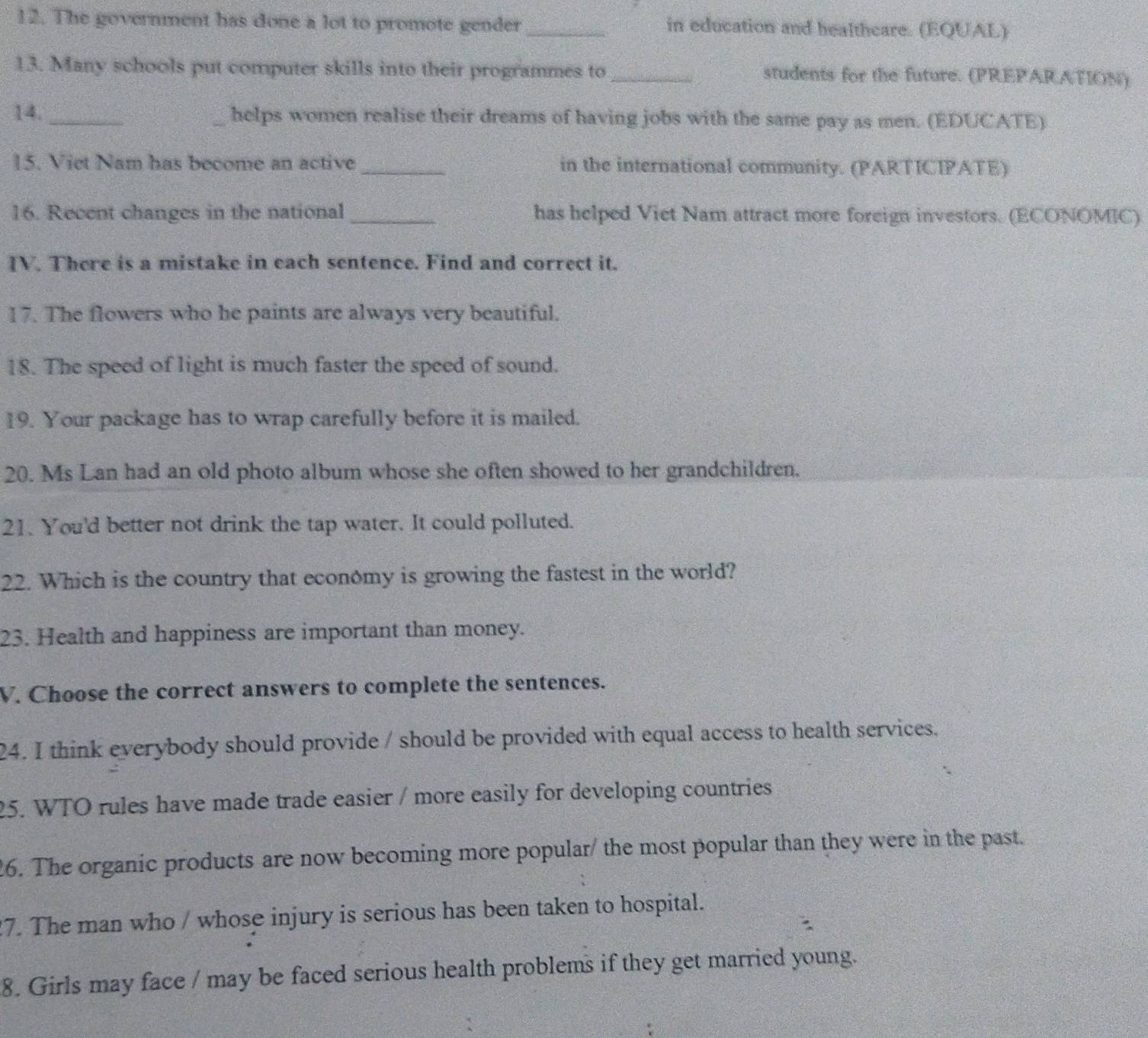 The government has done a lot to promote gender_ in education and healtheare. (EQUAL) 
13. Many schools put computer skills into their programmes to_ students for the future. (PREPARATION) 
14._ _helps women realise their dreams of having jobs with the same pay as men. (EDUCATE) 
15. Viet Nam has become an active _in the international community. (PARTICIPATE) 
16. Recent changes in the national _has helped Viet Nam attract more foreign investors. (ECONOMIC) 
IV. There is a mistake in each sentence. Find and correct it. 
17. The flowers who he paints are always very beautiful. 
18. The speed of light is much faster the speed of sound. 
19. Your package has to wrap carefully before it is mailed. 
20. Ms Lan had an old photo album whose she often showed to her grandchildren. 
21. You'd better not drink the tap water. It could polluted. 
22. Which is the country that economy is growing the fastest in the world? 
23. Health and happiness are important than money. 
V. Choose the correct answers to complete the sentences. 
24. I think everybody should provide / should be provided with equal access to health services, 
25. WTO rules have made trade easier / more easily for developing countries 
26. The organic products are now becoming more popular/ the most popular than they were in the past. 
7. The man who / whose injury is serious has been taken to hospital. 
8. Girls may face / may be faced serious health problems if they get married young.