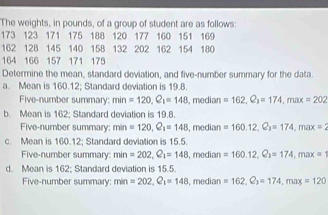 The weights, in pounds, of a group of student are as follows:
173 123 171 175 188 120 177 160 151 169
162 128 145 140 158 132 202 162 154 180
164 166 157 171 175
Determine the mean, standard deviation, and five-number summary for the data.
a. Mean is 160.12; Standard deviation is 19.8.
Five-number summary: . min=120, Q_1=148 , median =162, Q_3=174 , max ( =202
b. Mean is 162; Standard deviation is 19.8.
Five-number summary: min =120, e_1=148 , median =160.12, Q_3=174, max=2
c. Mean is 160.12; Standard deviation is 15.5.
Five-number summary: min=202, Q_1=148 , median =160.12, e_3=174 , ma: x=1
d. Mean is 162; Standard deviation is 15.5.
Five-number summary: min=202, Q_1=148 , median =162, Q_3=174, max=120