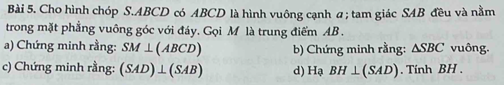 Cho hình chóp S. ABCD có ABCD là hình vuông cạnh a; tam giác SAB đều và nằm 
trong mặt phẳng vuông góc với đáy. Gọi M là trung điểm AB. 
a) Chứng minh rằng: SM⊥ (ABCD) b) Chứng minh rằng: △ SBC vuông. 
c) Chứng minh rằng: (SAD)⊥ (SAB) d) Hạ BH⊥ (SAD). Tính BH.