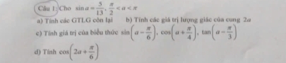 Cho sin a= 5/13 ,  π /2 
a) Tính các GTLG còn lại b) Tính các giá trị lượng giác của cung 2ơ
c) Tính giá trị của biểu thức sin (a- π /6 ), cos (a+ π /4 ), tan (a- π /3 )
d) Tinh cos (2a+ π /6 )