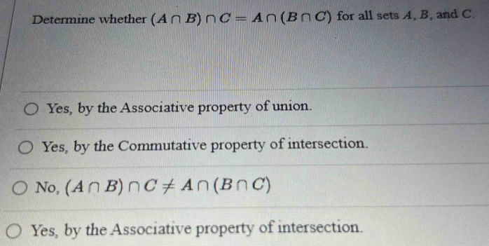 Determine whether (A∩ B)∩ C=A∩ (B∩ C) for all sets A, B, and C.
Yes, by the Associative property of union.
Yes, by the Commutative property of intersection.
No, (A∩ B)∩ C!= A∩ (B∩ C)
Yes, by the Associative property of intersection.