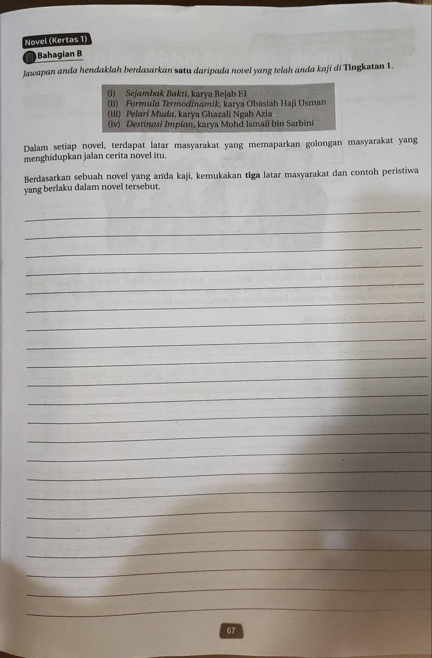 Novel (Kertas 1) 
Bahagian B 
Jawapan anda hendaklah berdasarkan satu daripada novel yang telah anda kaji di Tingkatan 1. 
(i) Sejambak Bakti, karya Rejab EI 
(ii) Formula Termodinamik, karya Obasiah Haji Usman 
(iii) Pelari Muda, karya Ghazali Ngah Azia 
(iv) Destinasi Impian, karya Mohd Ismail bin Sarbini 
Dalam setiap novel, terdapat latar masyarakat yang memaparkan golongan masyarakat yang 
menghidupkan jalan cerita novel itu. 
Berdasarkan sebuah novel yang anda kaji, kemukakan tiga latar masyarakat dan contoh peristiwa 
yang berlaku dalam novel tersebut. 
_ 
_ 
_ 
_ 
_ 
_ 
_ 
_ 
_ 
_ 
_ 
_ 
_ 
_ 
_ 
_ 
_ 
_ 
_ 
_ 
_ 
_ 
_ 
67