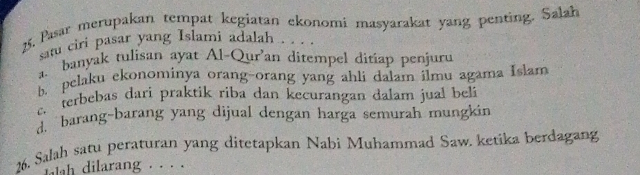 Pasar merupakan tempat kegiatan ekonomi masyarakat yang penting. Salah
satu ciri pasar yang Islami adalah . . . .
a. banyak tulisan ayat Al-Qur’an ditempel ditiap penjuru
b. pelaku ekonominya orang-orang yang ahli dalam ilmu agama Islam
c. terbebas dari praktik riba dan kecurangan dalam jual bel
d. barang-barang yang dijual dengan harga semurah mungkin
26. Salah satu peraturan yang ditetapkan Nabi Muhammad Saw. ketika berdagang
ilarang . · · .