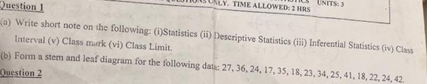 UNLY. TIME ALLOWED: 2 HRS US UNITS: 3 
(a) Write short note on the following: (i)Statistics (ii) Descriptive Statistics (iii) Inferential Statistics (iv) Class 
Interval (v) Class mark (vi) Class Limit. 
(b) Form a stem and leaf diagram for the following data: 27, 36, 24, 17, 35, 18, 23, 34, 25, 41, 18, 22, 24, 42. 
Question 2