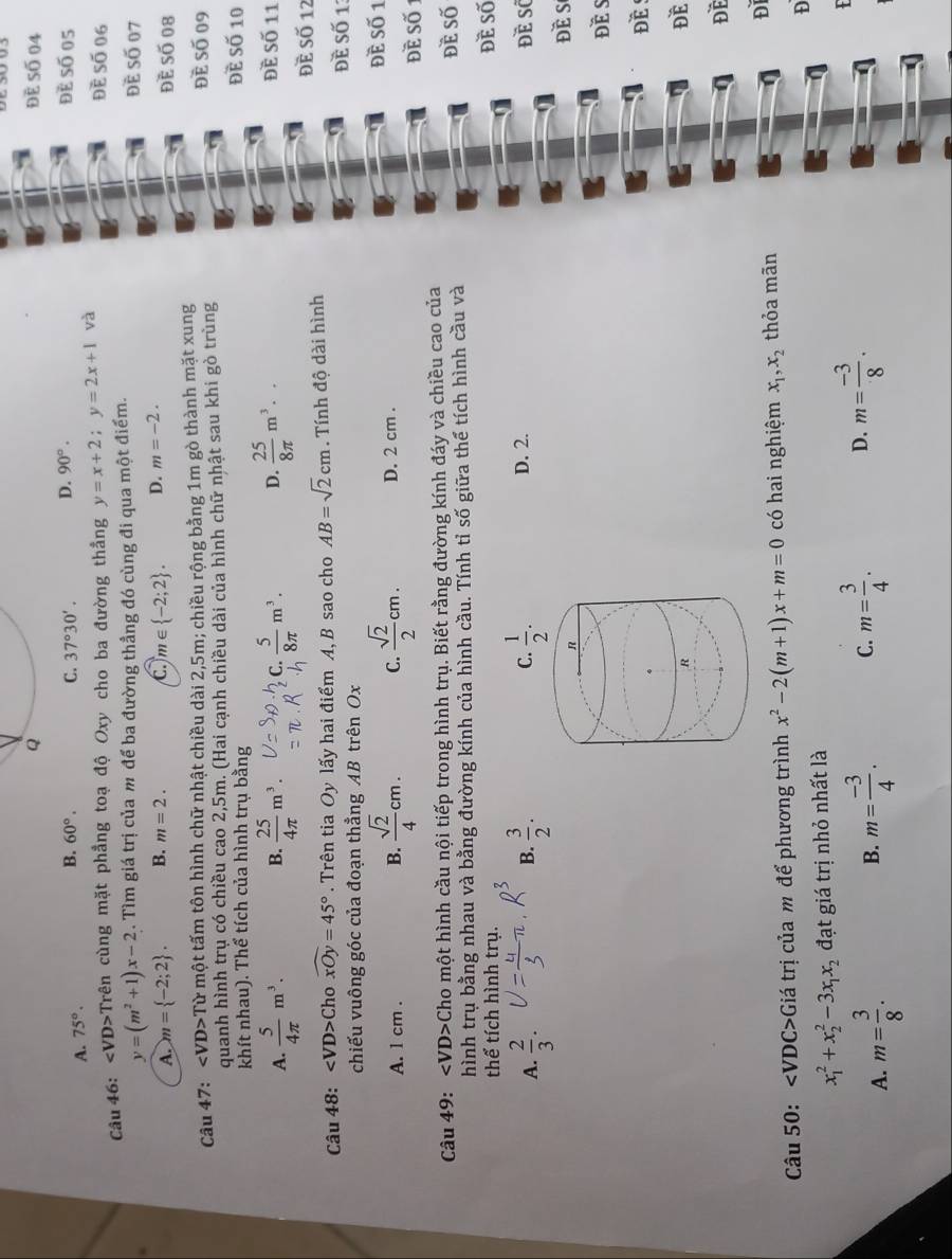 Để Số 04
B.
A. 75°. 60°.
C. 37°30'. D. 90°. đẻ số 05
Câu 46: VD>Trên cùng mặt phẳng toạ độ Oxy cho ba đường thẳng y=x+2;y=2x+1 và
Đè Số 06
y=(m^2+1)x-2. Tìm giá trị của m để ba đường thẳng đó cùng đi qua một điểm. Đề Số 07
m∈  -2;2 . D. m=-2.
A. m= -2;2 . B. m=2. Đề Số 08
Câu 47: ∠ VD>Tu * một tấm tôn hình chữ nhật chiều dài 2,5m; chiều rộng bằng 1m gò thành mặt xung đè số 09
quanh hình trụ có chiều cao 2,5m. (Hai cạnh chiều dài của hình chữ nhật sau khi gò trùng
khít nhau). Thể tích của hình trụ bằng đề Số 10 đề Số 11
A.  5/4π  m^3. B.  25/4π  m^3. C.  5/8π  m^3. D.  25/8π  m^3..
đề Số 12
Câu 48: ∠ VD> Cho widehat xOy=45°. Trên tia Oy lấy hai điểm A, B sao cho AB=sqrt(2)cm. Tính độ dài hình
Đề Số 1:
chiếu vuông góc của đoạn thẳng AB trên Ox
A. 1 cm . B.  sqrt(2)/4 cm. C.  sqrt(2)/2 cm. D. 2 cm .
Đề Số 1
Đề Số 1
Câu 49: ∠ VD> Cho một hình cầu nội tiếp trong hình trụ. Biết rằng đường kính đáy và chiều cao của đè số
hình trụ bằng nhau và bằng đường kính của hình cầu. Tính tỉ số giữa thể tích hình cầu và
thể tích hình trụ. đề Số
A.  2/3 .  3/2 . đề số
B.
D. 2.
Đè s
ĐE S
ĐE 
ĐE
ĐE
Đ
Câu 50: ∠ VDC>G tá trị của m để phương trình x^2-2(m+1)x+m=0 có hai nghiệm x_1,x_2 thỏa mãn
D
x_1^(2+x_2^2-3x_1)x_2 đạt giá trị nhỏ nhất là
A. m= 3/8 . m= (-3)/4 . C. m= 3/4 . D. m= (-3)/8 .
F
B.