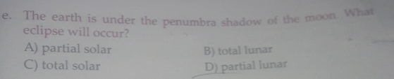 The earth is under the penumbra shadow of the moon. What
_
eclipse will occur?
A) partial solar B) total lunar
C) total solar D) partial lunar