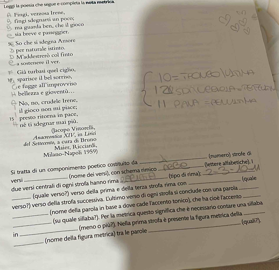 Leggi la poesia che segue e completa la nota metrica. 
Fingi, vezzosa Irene, 
fingi sdegnarti un poco; 
ma guarda ben, che il gioco 
sia breve e passeggier. 
5 So che si sdegna Amore 
per naturale istinto. 
Maddestrerò col finto 
a sostenere il ver. 
Già turbasi quel ciglio,
10 sparisce il bel sorriso, 
e fugge all'improvviso 
a bellezza e gioventù… 
No, no, crudele Irene, 
il gioco non mi piace;
15 presto ritorna in pace, 
né ti sdegnar mai più. 
(Jacopo Vittorelli, 
Anacreontica XIV, in Lirici 
del Settecento, a cura di Bruno 
Maier, Ricciardi, 
Milano-Napoli 1959) 
Si tratta di un componimento poetico costituito da _(numero) strofe di 
versi _(nome dei versi), con schema rimico ___(lettere alfabetiche). I 
(quale 
due versi centrali di ogni strofa hanno rima (tipo di rima); 
(quale verso?) verso della prima e della terza strofa rima con 
_verso?) verso della strofa successiva. Ľultimo verso di ogni strofa si conclude con una parola__ 
(nome della parola in base a dove cade l'accento tonico), che ha cioè l'accento_ 
_(su quale sillaba?). Per la metrica questo significa che è necessario contare una sillaba 
(meno o più?). Nella prima strofa è presente la figura metrica della 
__(nome della figura metrica) tra le parole _(quali?). 
in