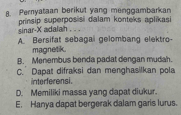 Pernyataan berikut yang menggambarkan
prinsip superposisi dalam konteks aplikasi
sinar- X adalah . . .
A. Bersifat sebagai gelombang elektro-
magnetik.
B. Menembus benda padat dengan mudah.
C. Dapat difraksi dan menghasilkan pola
interferensi.
D. Memiliki massa yang dapat diukur.
E. Hanya dapat bergerak dalam garis lurus.