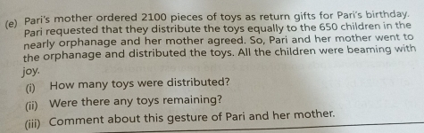 Pari's mother ordered 2100 pieces of toys as return gifts for Pari's birthday. 
Pari requested that they distribute the toys equally to the 650 children in the 
nearly orphanage and her mother agreed. So, Pari and her mother went to 
the orphanage and distributed the toys. All the children were beaming with 
joy. 
(i) How many toys were distributed? 
(ii) Were there any toys remaining? 
(iii) Comment about this gesture of Pari and her mother.