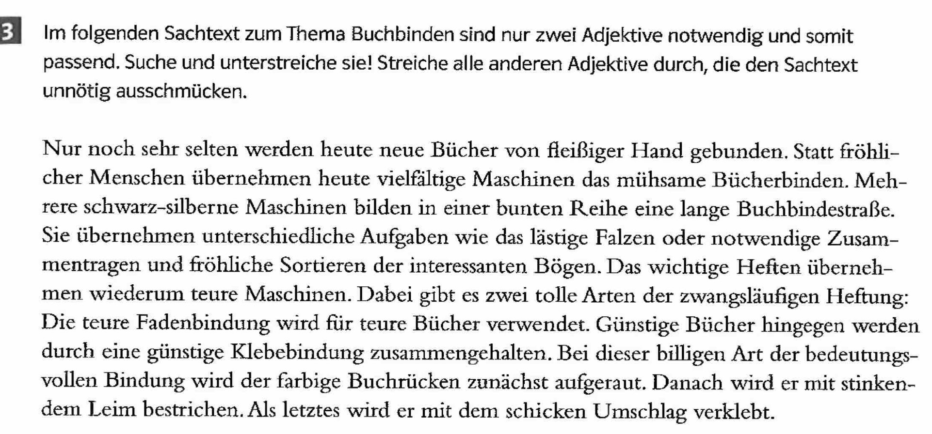 Im folgenden Sachtext zum Thema Buchbinden sind nur zwei Adjektive notwendig und somit 
passend. Suche und unterstreiche sie! Streiche alle anderen Adjektive durch, die den Sachtext 
unnötig ausschmücken. 
Nur noch sehr selten werden heute neue Bücher von fleißiger Hand gebunden. Statt fröhli- 
cher Menschen übernehmen heute vielfältige Maschinen das mühsame Bücherbinden. Meh- 
rere schwarz-silberne Maschinen bilden in einer bunten Reihe eine lange Buchbindestraße. 
Sie übernehmen unterschiedliche Aufgaben wie das lästige Falzen oder notwendige Zusam- 
mentragen und fröhliche Sortieren der interessanten Bögen. Das wichtige Heften überneh- 
men wiederum teure Maschinen. Dabei gibt es zwei tolle Arten der zwangsläufigen Heftung: 
Die teure Fadenbindung wird für teure Bücher verwendet. Günstige Bücher hingegen werden 
durch eine günstige Klebebindung zusammengehalten. Bei dieser billigen Art der bedeutungs- 
vollen Bindung wird der farbige Buchrücken zunächst aufgeraut. Danach wird er mit stinken- 
dem Leim bestrichen. Als letztes wird er mit dem schicken Umschlag verklebt.