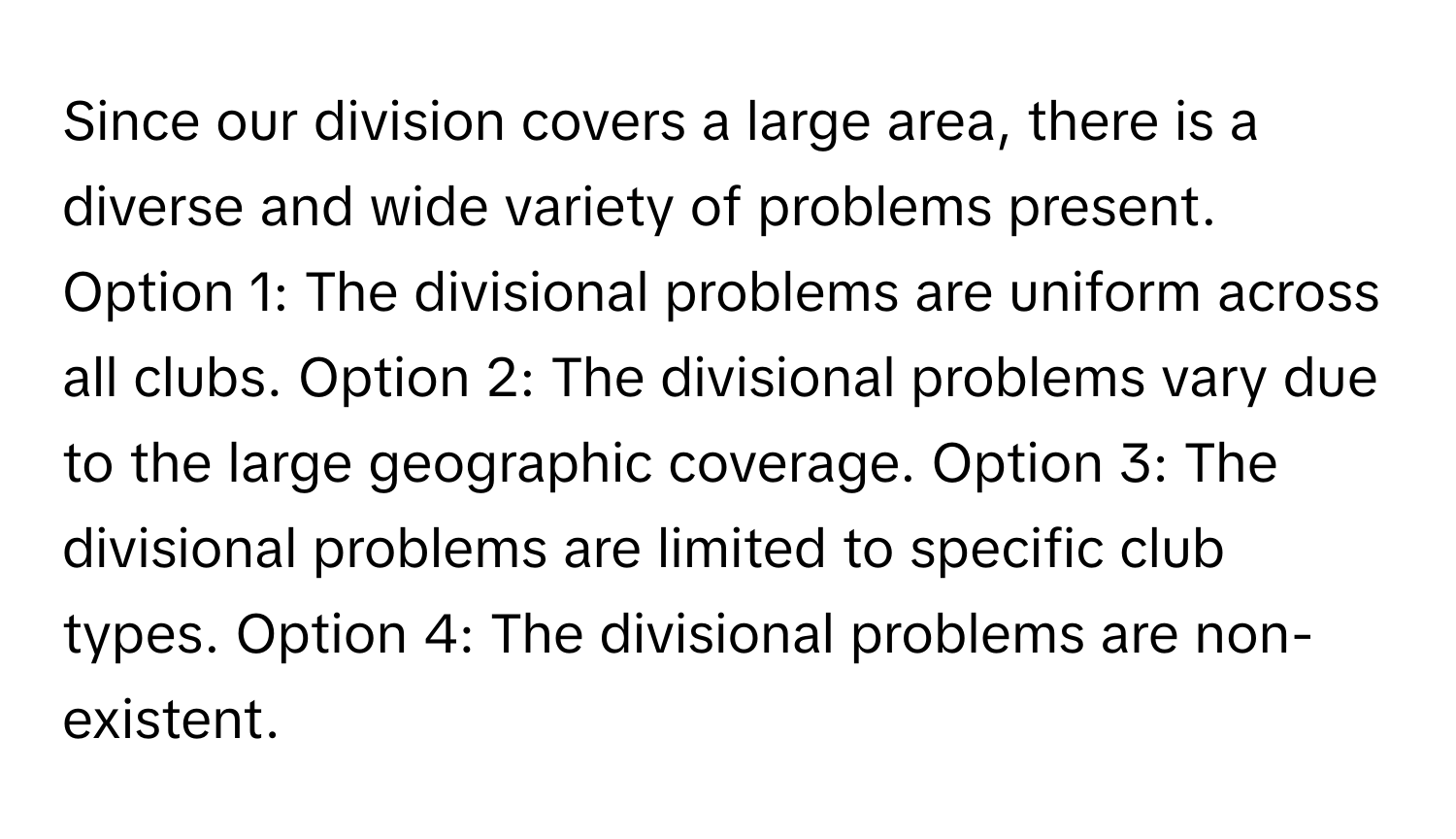 Since our division covers a large area, there is a diverse and wide variety of problems present.  Option 1: The divisional problems are uniform across all clubs. Option 2: The divisional problems vary due to the large geographic coverage. Option 3: The divisional problems are limited to specific club types. Option 4: The divisional problems are non-existent.