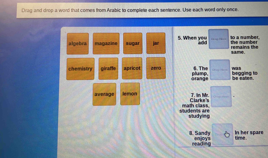 Drag and drop a word that comes from Arabic to complete each sentence. Use each word only once.
5. When you Drop Here to a number,
algebra magazine sugar jar add the number
remains the
same.
chemistry giraffe apricot zero 6. The Drop Here was
plump, begging to
orange be eaten.
average lemon 7. In Mr. Drop Here
Clarke's
math class,
students are
studying
8. Sandy In her spare
enjoys time.
reading