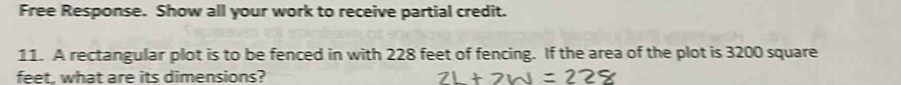 Free Response. Show all your work to receive partial credit. 
11. A rectangular plot is to be fenced in with 228 feet of fencing. If the area of the plot is 3200 square
feet, what are its dimensions?