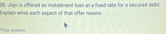 Jojo is offered an installment loan at a fixed rate for a secured debt. 
Explain what each aspect of that offer means: 
Your answer