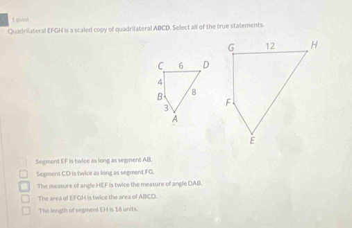 Quadrilateral EFGH is a scaled copy of quadrilateral ABCD. Select all of the true statements.
C 6 D
4
B 8
3
A
Segment EF is twice as long as segment AB.
Segment CD is twice as long as segment FG.
The measure of angle HEF is twice the measure of angle DAB.
The area of EFGH is twice the area of ABCD.
The length of segment EH is 16 units.