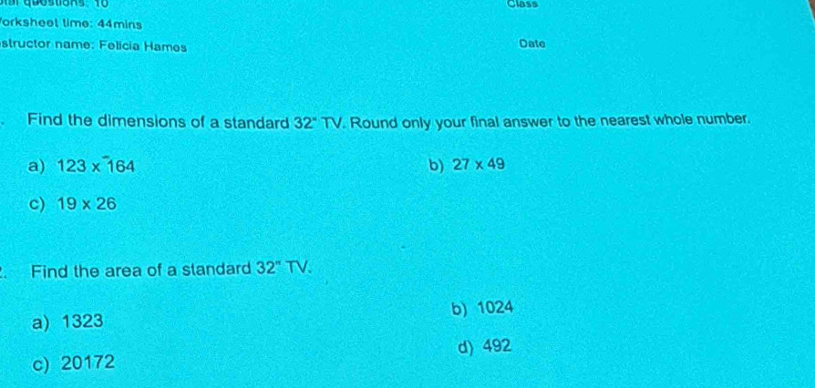 Class
orksheet time: 44mins
structor name: Felicia Hames Date
Find the dimensions of a standard 32°TV. Round only your final answer to the nearest whole number.
a) 123* 164 b) 27* 49
c) 19* 26. Find the area of a standard 32^nTV.
a) 1323 b) 1024
c) 20172 d) 492