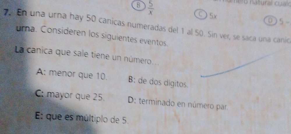 B  5/x 
mero natural cualo
○ 5x D 5
En una urna hay 50 canicas numeradas del 1 al 50. Sin ver, se saca una canio
urna. Consideren los siguientes eventos.
La canica que sale tiene un número...
A: menor que 10. B: de dos dígitos.
C: mayor que 25. D: terminado en número par,
E: que es múltiplo de 5.