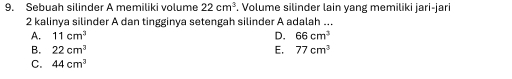 Sebuah silinder A memiliki volume 22cm^3. Volume silinder lain yang memiliki jari-jari
2 kalinya silinder A dan tingginya setengah silinder A adalah ...
A. 11cm^3 D. 66cm^3
B. 22cm^3 E, 77cm^3
C. 44cm^3