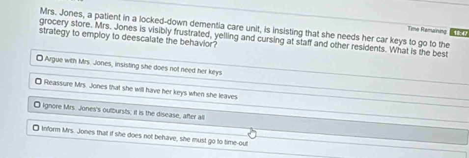 Mrs. Jones, a patient in a locked-down dementia care unit, is insisting that she needs her car keys to go to the
Time Remaining 18:47
grocery store. Mrs. Jones is visibly frustrated, yelling and cursing at staff and other residents. What is the best
strategy to employ to deescalate the behavior?
O Argue with Mrs. Jones, insisting she does not need her keys
O Reassure Mrs. Jones that she will have her keys when she leaves
O Ignore Mrs. Jones's outbursts; it is the disease, after all
₹ Inform Mrs. Jones that if she does not behave, she must go to time-out