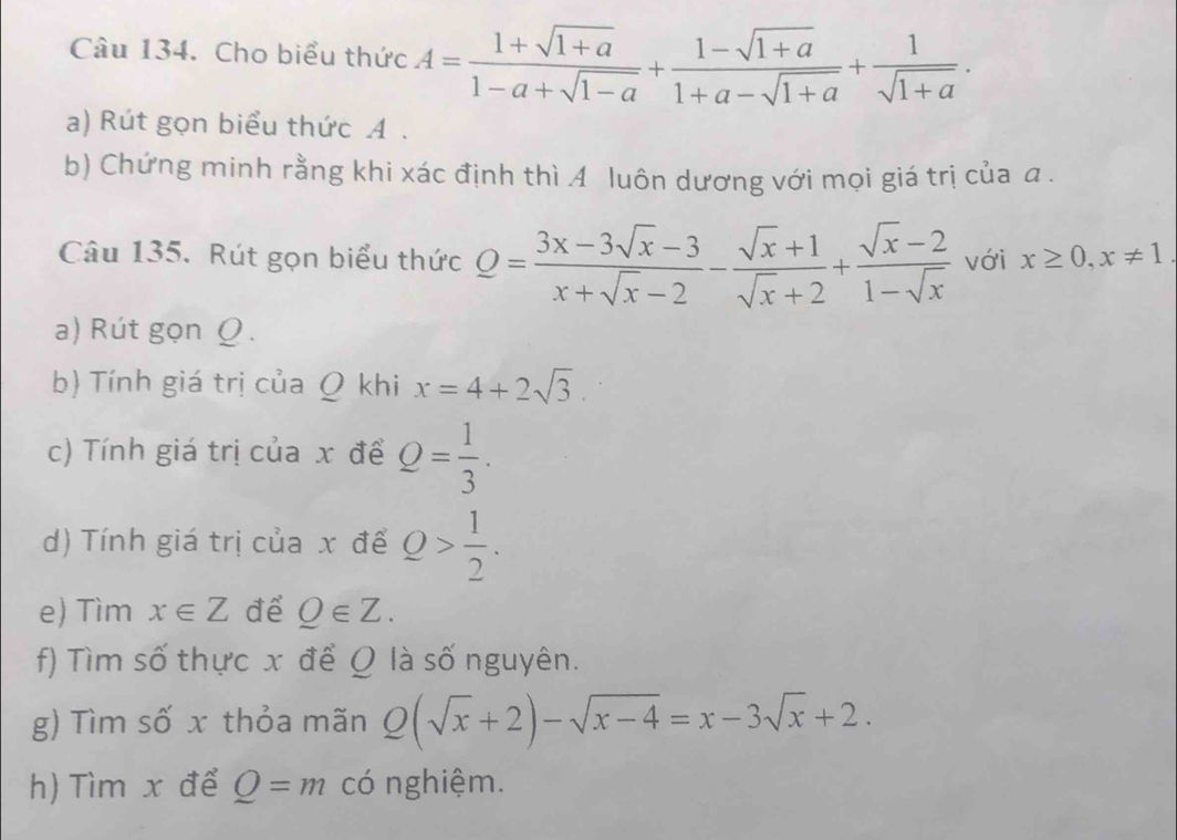 Cho biểu thức A= (1+sqrt(1+a))/1-a+sqrt(1-a) + (1-sqrt(1+a))/1+a-sqrt(1+a) + 1/sqrt(1+a) . 
a) Rút gọn biểu thức A. 
b) Chứng minh rằng khi xác định thì A luôn dương với mọi giá trị của a. 
Câu 135. Rút gọn biểu thức Q= (3x-3sqrt(x)-3)/x+sqrt(x)-2 - (sqrt(x)+1)/sqrt(x)+2 + (sqrt(x)-2)/1-sqrt(x)  với x≥ 0, x!= 1. 
a) Rút gọn Ω. 
b) Tính giá trị của Q khi x=4+2sqrt(3). 
c) Tính giá trị của x để Q= 1/3 . 
d) Tính giá trị của x để Q> 1/2 . 
e) Tìm x∈ Z để Q∈ Z. 
f) Tìm số thực x để Q là số nguyên. 
g) Tìm số x thỏa mãn Q(sqrt(x)+2)-sqrt(x-4)=x-3sqrt(x)+2. 
h) Tìm x để Q=m có nghiệm.