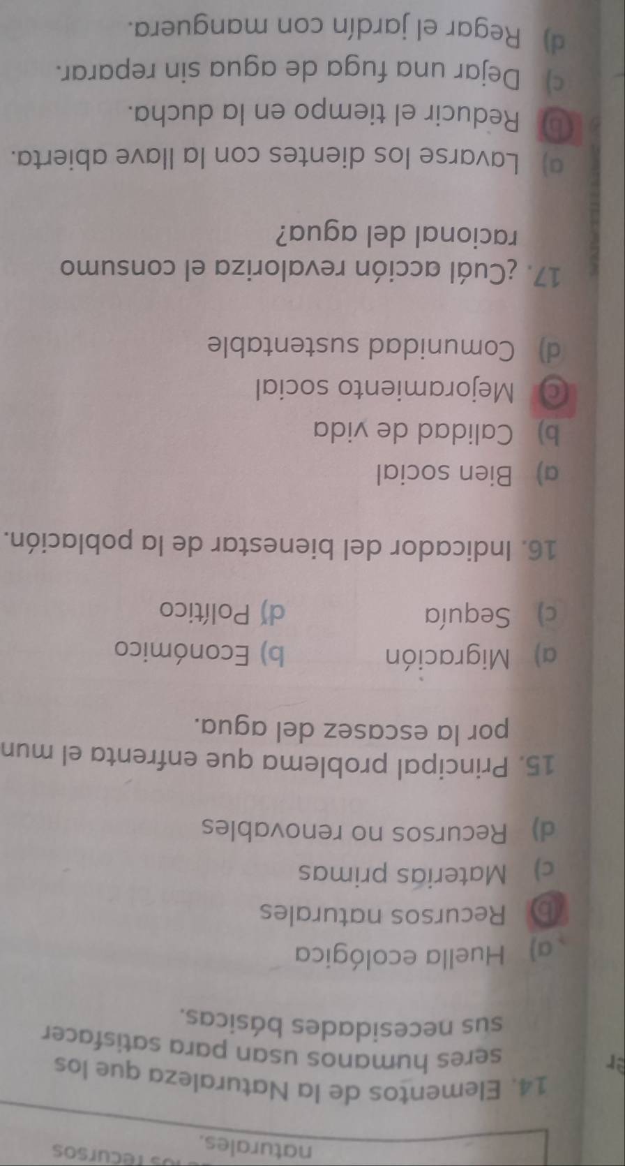 tecursos
naturales.
14. Elementos de la Naturaleza que los
er
seres humanos usan para satisfacer
sus necesidades básicas.
a) Huella ecológica
b Recursos naturales
c) Materias primas
d) Recursos no renovables
15. Principal problema que enfrenta el mun
por la escasez del agua.
a) Migración b) Económico
c) Sequía d) Político
16. Indicador del bienestar de la población.
a) Bien social
b) Calidad de vida
◎ Mejoramiento social
d) Comunidad sustentable
17. ¿Cuál acción revaloriza el consumo
racional del agua?
a) Lavarse los dientes con la llave abierta.
① Reducir el tiempo en la ducha.
c) Dejar una fuga de agua sin reparar.
d) Regar el jardín con manguera.