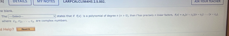 DETAILS MY NOTES LARPCALCLIM4HS 2.5.002. ASK YOUR TEACHER 
e blank. f(x)=a_n(x-c_1)(x-c_2)·s (x-c_n), 
The —Select— states that if f(x) is a polynomial of degree n(n>0) , then I has precisely n linear factors, 
where c_1, c_2, c_n are complex numbers. 
d Help? Read It