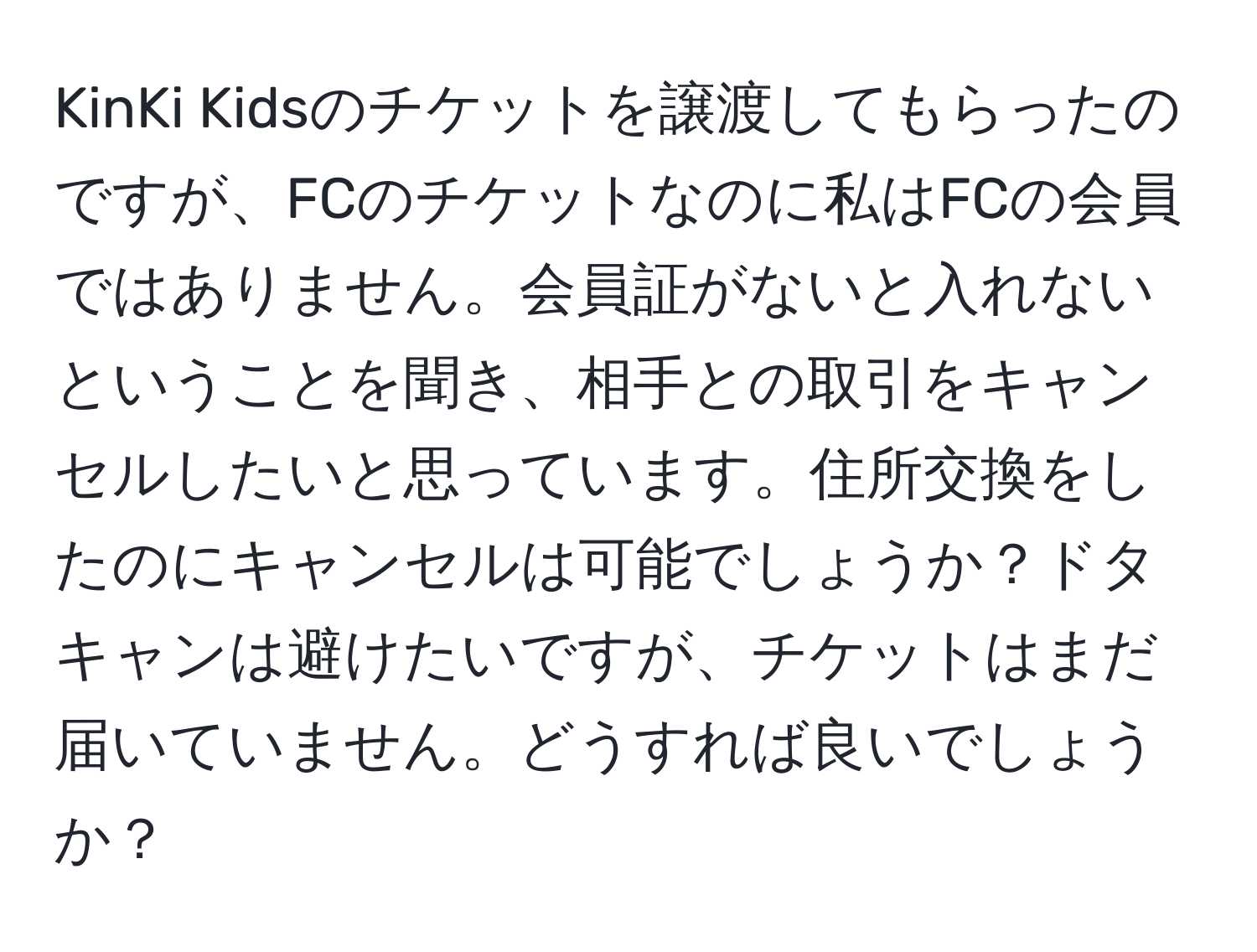 KinKi Kidsのチケットを譲渡してもらったのですが、FCのチケットなのに私はFCの会員ではありません。会員証がないと入れないということを聞き、相手との取引をキャンセルしたいと思っています。住所交換をしたのにキャンセルは可能でしょうか？ドタキャンは避けたいですが、チケットはまだ届いていません。どうすれば良いでしょうか？