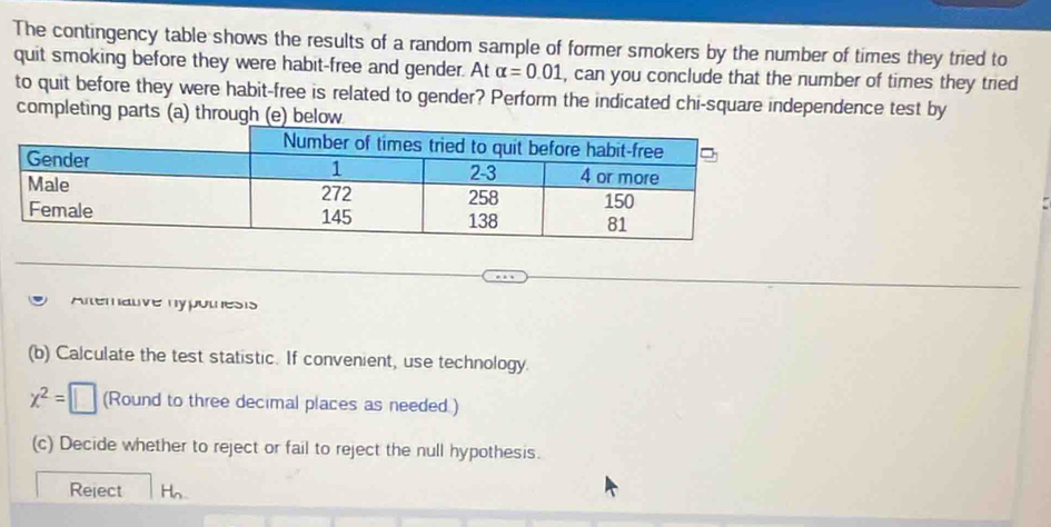 The contingency table shows the results of a random sample of former smokers by the number of times they tried to 
quit smoking before they were habit-free and gender. At alpha =0.01 , can you conclude that the number of times they tried 
to quit before they were habit-free is related to gender? Perform the indicated chi-square independence test by 
completing parts (a) through (e) below 
Alterative hypotnesis 
(b) Calculate the test statistic. If convenient, use technology.
x^2=□ (Round to three decimal places as needed.) 
(c) Decide whether to reject or fail to reject the null hypothesis. 
Reject Hn.