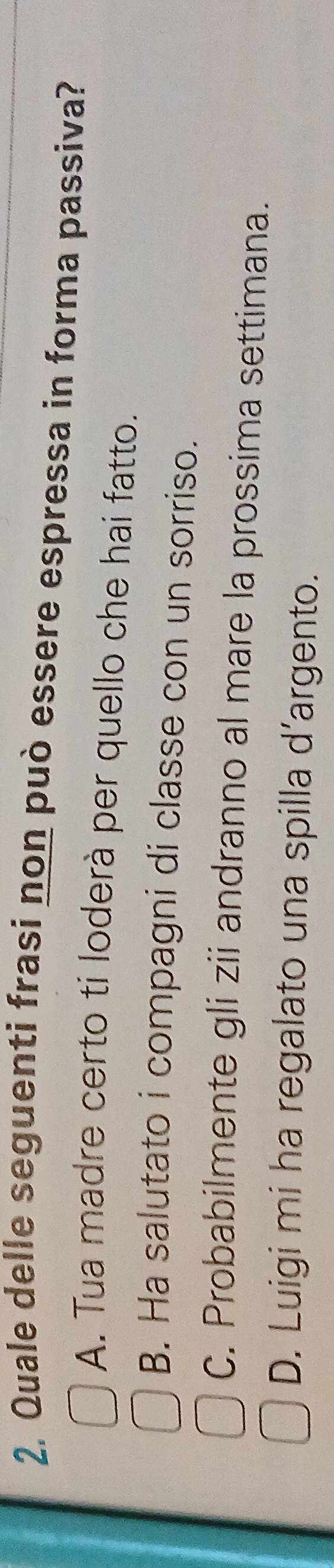 Quale delle seguenti frasi non può essere espressa in forma passiva?
A. Tua madre certo ti loderà per quello che hai fatto.
B. Ha salutato i compagni di classe con un sorriso.
C. Probabilmente gli zii andranno al mare la prossima settimana.
D. Luigi mi ha regalato una spilla d’argento.