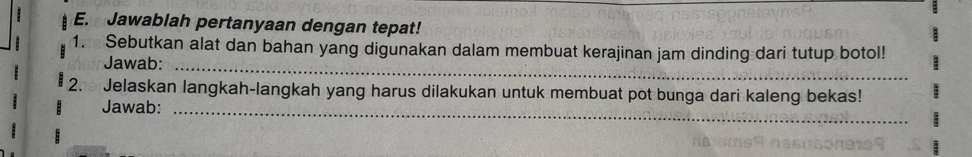 Jawablah pertanyaan dengan tepat! 
1. Sebutkan alat dan bahan yang digunakan dalam membuat kerajinan jam dinding dari tutup botol! 
Jawab:_ 
2. Jelaskan langkah-langkah yang harus dilakukan untuk membuat pot bunga dari kaleng bekas! 
Jawab:_