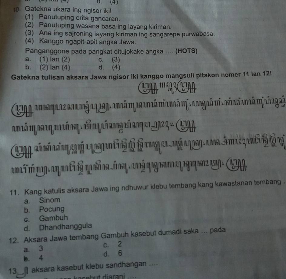 (4)
10. Gatekna ukara ing ngisor iki!
(1) Panutuping crita gancaran.
(2) Panutuping wasana basa ing layang kiriman.
(3) Ana ing sajroning layang kiriman ing sangarepe purwabasa.
(4) Kanggo ngapit-apit angka Jawa.
Panganggone pada pangkat ditujokake angka .... (HOTS)
a. (1) lan (2) c. (3)
b. (2) lan (4) d. (4)
Gatekna tulisan aksara Jawa ngisor iki kanggo mangsuli pitakon nomer 11 Ian 12!
m 
E ancamarz anang agasg.ancó mpsanaó mancóm. angaó miañasianaó mjaáogaá
onó ηoarηanó oη i qañ angaí anqer_0023 » E


an i m mg an ma t n 

11. Kang katulis aksara Jawa ing ndhuwur klebu tembang kang kawastanan tembang .
a. Sinom
b. Pocung
c. Gambuh
d. Dhandhanggula
12. Aksara Jawa tembang Gambuh kasebut dumadi saka ... pada
a. 3 c. 2
b. 4 d. 6
13.∩aksara kasebut klebu sandhangan ....