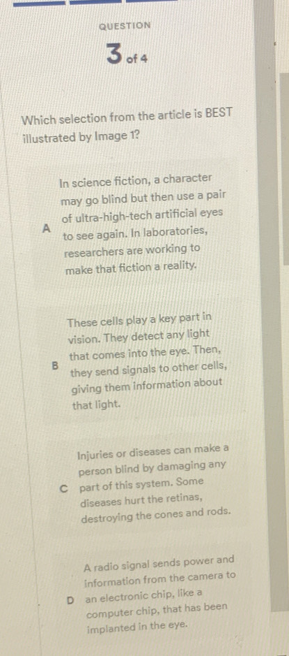 of4
Which selection from the article is BEST
illustrated by Image 1?
In science fiction, a character
may go blind but then use a pair
of ultra-high-tech artificial eyes
A
to see again. In laboratories,
researchers are working to
make that fiction a reality.
These cells play a key part in
vision. They detect any light
that comes into the eye. Then,
B
they send signals to other cells,
giving them information about
that light.
Injuries or diseases can make a
person blind by damaging any
C part of this system. Some
diseases hurt the retinas,
destroying the cones and rods.
A radio signal sends power and
information from the camera to
D an electronic chip, like a
computer chip, that has been
implanted in the eye.