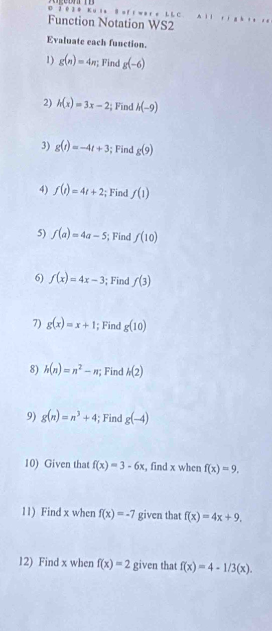 2 0 2 0 Ku l a S o f l w ar e L L C 
Function Notation WS2 
Evaluate each function. 
1) g(n)=4n; Find g(-6)
2) h(x)=3x-2; Find h(-9)
3) g(t)=-4t+3; Find g(9)
4) f(t)=4t+2; Find f(1)
5) f(a)=4a-5; Find f(10)
6) f(x)=4x-3; Find f(3)
7) g(x)=x+1; Find g(10)
8) h(n)=n^2-n; Find h(2)
9) g(n)=n^3+4; Find g(-4)
10) Given that f(x)=3-6x , find x when f(x)=9, 
11) Find x when f(x)=-7 given that f(x)=4x+9. 
12) Find x when f(x)=2 given that f(x)=4-1/3(x).