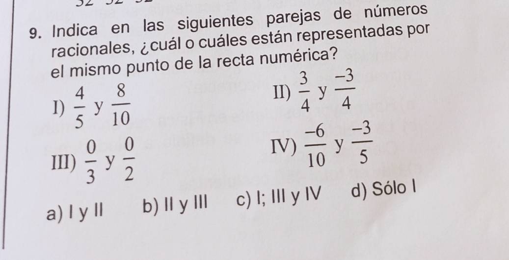 Indica en las siguientes parejas de números
racionales, ¿ cuál o cuáles están representadas por
el mismo punto de la recta numérica?
I)  4/5  y  8/10 
II)  3/4  y  (-3)/4 
III)  0/3  y  0/2 
IV)  (-6)/10  y  (-3)/5 
a) I y ll b)ⅡyⅢ c) I; Ⅲ y I d) Sólo I