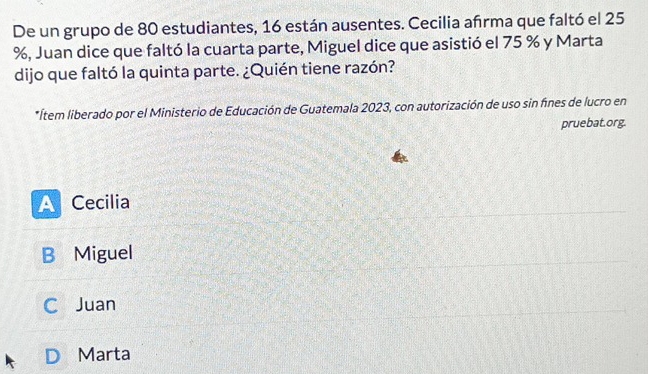 De un grupo de 80 estudiantes, 16 están ausentes. Cecilia afrma que faltó el 25
%, Juan dice que faltó la cuarta parte, Miguel dice que asistió el 75 % y Marta
dijo que faltó la quinta parte. ¿Quién tiene razón?
*Ítem liberado por el Ministerio de Educación de Guatemala 2023, con autorización de uso sin fines de lucro en
pruebat.org.
A Cecilia
B Miguel
C Juan
Marta