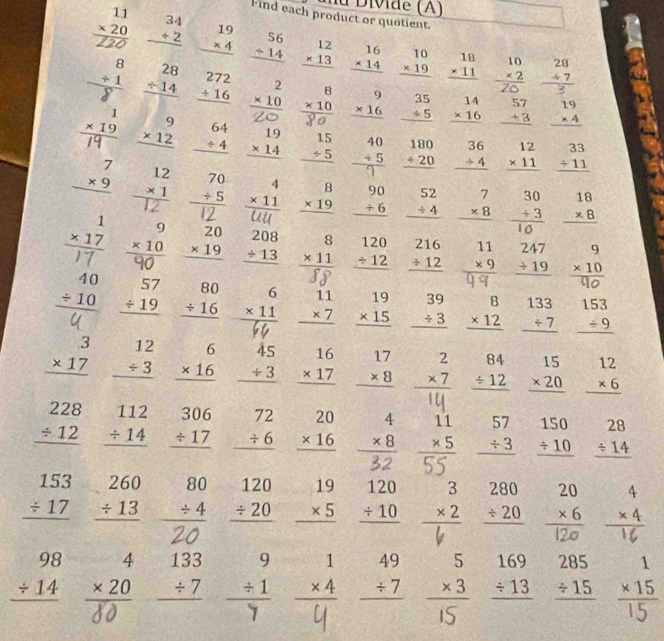 de  (A)
Find each product or quotient.
2 beginarrayr 34 +2 hline endarray beginarrayr 19 * 4 hline endarray beginarrayr 56 +14 hline endarray beginarrayr 12 * 13 hline endarray beginarrayr 16 * 14 hline endarray beginarrayr 10 * 19 hline endarray beginarrayr 18 * 11 hline endarray beginarrayr 10 * 2 hline endarray beginarrayr 28 +7 hline endarray
beginarrayr 28 / 14 hline endarray beginarrayr 272 / 16 hline endarray beginarrayr 2 * 10 hline endarray beginarrayr 8 * 10 hline endarray beginarrayr 9 * 16 hline endarray beginarrayr 35 / 5 hline endarray beginarrayr 14 * 16 hline endarray beginarrayr 57 +3 hline endarray beginarrayr 19 * 4 hline endarray
C° beginarrayr 9 * 12 hline endarray beginarrayr 64 / 4 hline endarray beginarrayr 19 * 14 hline endarray beginarrayr 15 / 5 hline endarray beginarrayr 180 +20 hline endarray beginarrayr 36 to 4 hline endarray beginarrayr 12 * 11 hline endarray beginarrayr 33 / 11 hline endarray
beginarrayr 7 * 9 hline endarray beginarrayr 70 / 5 hline endarray beginarrayr 4 * 11 hline endarray beginarrayr 8 * 19 hline endarray beginarrayr 90 +6 hline endarray beginarrayr 52 / 4 hline endarray beginarrayr 7 * 8 hline endarray beginarrayr 30 +3 hline 10endarray beginarrayr 18 * 8 hline endarray
 1/2   1/2 
beginarrayr 9 * 10 hline endarray beginarrayr 20 * 19 hline endarray beginarrayr 208 / 13 hline endarray beginarrayr 8 * 11 hline endarray beginarrayr 120 / 12 hline endarray beginarrayr 216 / 12 hline endarray beginarrayr 11 * 9 hline endarray beginarrayr 247 / 19 hline endarray beginarrayr 9 * 10 hline endarray -3°
1:4
beginarrayr 40 / 10 hline endarray beginarrayr 57 / 19 hline endarray beginarrayr 80 / 16 hline endarray beginarrayr 6 * 11 hline endarray beginarrayr 11 * 7 hline endarray beginarrayr 19 * 15 hline endarray beginarrayr 39 / 3 hline endarray beginarrayr 8 * 12 hline endarray beginarrayr 133 / 7 hline endarray beginarrayr 153 / 9 hline endarray
beginarrayr 3 * 17 hline endarray beginarrayr 12 / 3 hline endarray beginarrayr 6 * 16 hline endarray beginarrayr 45 +3 hline endarray beginarrayr 16 * 17 hline endarray beginarrayr 17 * 8 hline endarray beginarrayr 2 * 7 hline endarray beginarrayr 84 / 12 hline endarray beginarrayr 15 * 20 hline endarray beginarrayr 12 * 6 hline endarray
-10
beginarrayr 228 / 12 hline endarray beginarrayr 112 / 14 hline endarray beginarrayr 306 / 17 hline endarray beginarrayr 72 / 6 hline endarray beginarrayr 20 * 16 hline endarray beginarrayr 4 * 8 hline endarray beginarrayr 11 * 5 hline endarray beginarrayr 57 / 3 hline endarray beginarrayr 150 / 10 hline endarray beginarrayr 28 / 14 hline endarray
=
beginarrayr 153 / 17 hline endarray beginarrayr 260 / 13 hline endarray beginarrayr 80 / 4 hline endarray beginarrayr 120 / 20 hline endarray beginarrayr 19 * 5 hline endarray beginarrayr 120 / 10 hline endarray beginarrayr 3 * 2 hline endarray beginarrayr 280 / 20 hline endarray beginarrayr 20 * 6 hline endarray x
frac □ □ 
-x 1
beginarrayr 98 / 14 hline endarray beginarrayr 4 * 20 hline endarray beginarrayr 133 / 7 hline endarray beginarrayr 9 / 1 hline endarray beginarrayr 1 * 4 hline endarray beginarrayr 49 / 7 hline endarray beginarrayr 5 * 3 hline endarray beginarrayr 169 / 13 hline endarray beginarrayr 285 / 15 hline endarray beginarrayr 1 * 15 hline endarray
7