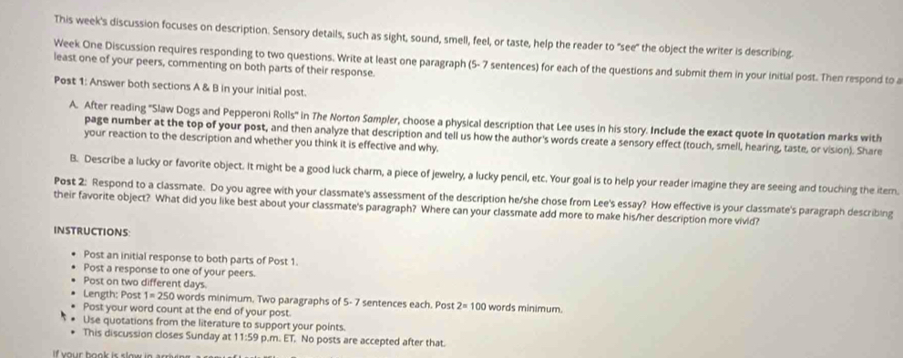This week's discussion focuses on description. Sensory details, such as sight, sound, smell, feel, or taste, help the reader to "see" the object the writer is describing. 
Week One Discussion requires responding to two questions. Write at least one paragraph (5- 7 sentences) for each of the questions and submit them in your initial post. Then respond to a least one of your peers, commenting on both parts of their response. 
Post 1: Answer both sections A & B in your initial post. 
A. After reading "Slaw Dogs and Pepperoni Rolls' in The Norton Sampler, choose a physical description that Lee uses in his story. Include the exact quote In quotation marks with 
page number at the top of your post, and then analyze that description and tell us how the author's words create a sensory effect (touch, smell, hearing, taste, or vision). Share 
your reaction to the description and whether you think it is effective and why. 
B. Describe a lucky or favorite object. It might be a good luck charm, a piece of jewelry, a lucky pencil, etc. Your goal is to help your reader imagine they are seeing and touching the item. 
Post 2: Respond to a classmate. Do you agree with your classmate's assessment of the description he/she chose from Lee's essay? How effective is your classmate's paragraph describing 
their favorite object? What did you like best about your classmate's paragraph? Where can your classmate add more to make his/her description more vivid? 
INSTRUCTIONS: 
Post an initial response to both parts of Post 1. 
Post a response to one of your peers. 
Post on two different days. 
Length: Post 1=250 words minimum. Two paragraphs of 5- 7 sentences each. Post 2=100 words minimum. 
Post your word count at the end of your post. 
Use quotations from the literature to support your points. 
This discussion closes Sunday at 11:59 p.m. ET. No posts are accepted after that. 
f our book is slow ie arri ie