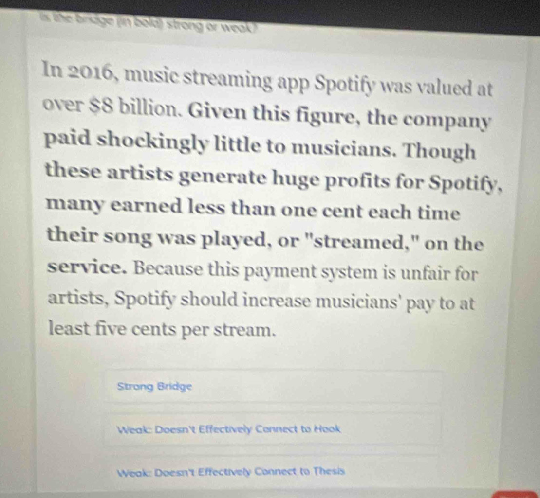 is the bindge (in bold) strong or weak)
In 2016, music streaming app Spotify was valued at
over $8 billion. Given this figure, the company
paid shockingly little to musicians. Though
these artists generate huge profits for Spotify,
many earned less than one cent each time
their song was played, or "streamed," on the
service. Because this payment system is unfair for
artists, Spotify should increase musicians' pay to at
least five cents per stream.
Strong Bridge
Weak: Doesn't Effectively Connect to Hook
Weak: Doesn't Effectively Connect to Thesis