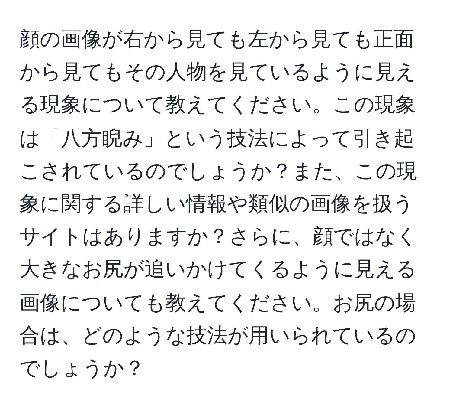 顔の画像が右から見ても左から見ても正面から見てもその人物を見ているように見える現象について教えてください。この現象は「八方睨み」という技法によって引き起こされているのでしょうか？また、この現象に関する詳しい情報や類似の画像を扱うサイトはありますか？さらに、顔ではなく大きなお尻が追いかけてくるように見える画像についても教えてください。お尻の場合は、どのような技法が用いられているのでしょうか？