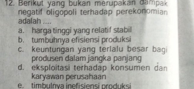 Berikut yang bukan merupakan dampak
negatif oligopoli terhadap perekonomian
adalah ....
a. harga tinggi yang relatif stabil
b. tumbuhnya efisiensi produksi
c. keuntungan yang terlalu besar bagi
produsen dalam jangka panjang
d. eksploitasi terhadap konsumen dan
karyawan perusahaan
e. timbulńya inefisiensi produksi