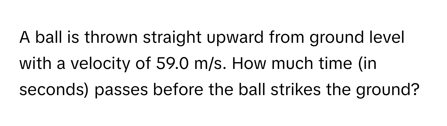 A ball is thrown straight upward from ground level with a velocity of 59.0 m/s. How much time (in seconds) passes before the ball strikes the ground?