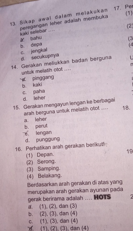 (1)
13. Sikap awal dalam melakukan 17. Per
peregangan leher adalah membuka
kaki selebar ....
à bahu (2)
(3
b. depa (4
c. jengkal
d. secukupnya
14. Gerakan meliukkan badan berguna L
n
untuk melatih otot ....
a. pinggang
b. kaki
c. paha
d. leher
15. Gerakan mengayun lengan ke berbagai
arah berguna untuk melatih otot .... 18.
a. leher
b. perut
c lengan
d. punggung
16. Perhatikan arah gerakan berikut!
(1) Depan. 19
(2) Serong.
(3) Samping.
(4) Belakang.
Berdasarkan arah gerakan di atas yang
merupakan arah gerakan ayunan pada
gerak berirama adalah HOTS 2
a. (1), (2), dan (3)
b. (2), (3), , dan (4)
c. (1), (3), dan (4)
d. (1), (2), (3), dan (4)