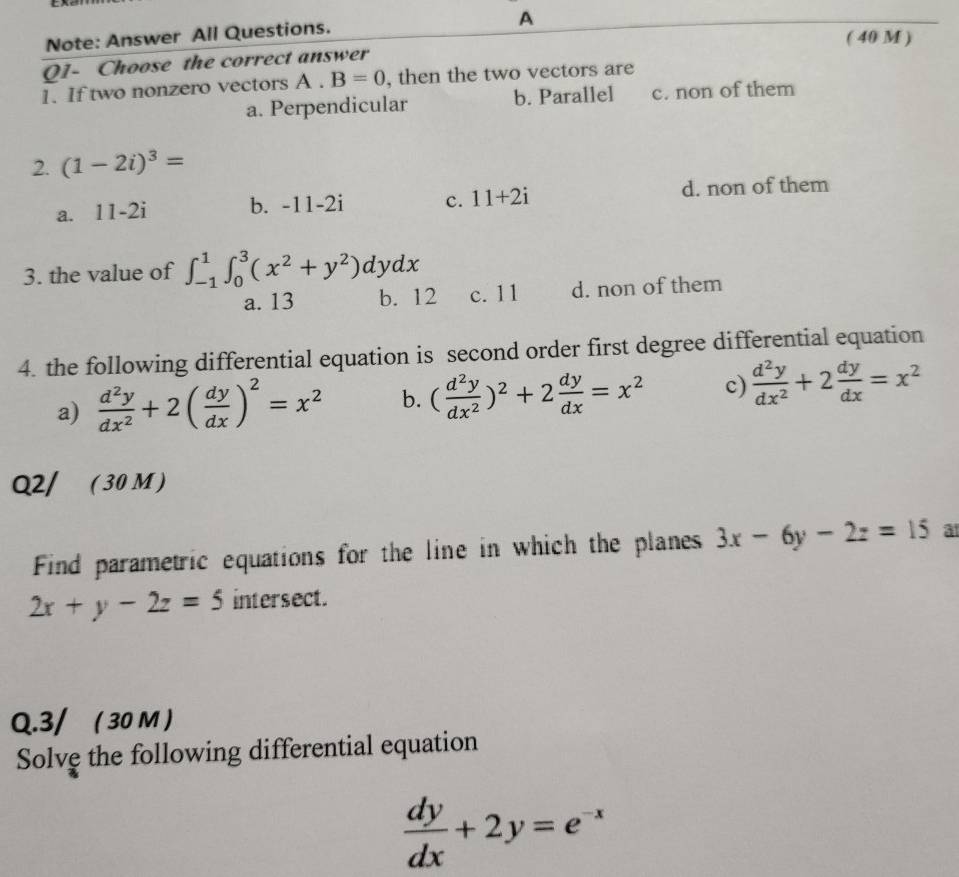 Note: Answer All Questions.
A
( 40 M )
Q1- Choose the correct answer
1. If two nonzero vectors A.B=0 , then the two vectors are
a. Perpendicular b. Parallel c. non of them
2. (1-2i)^3=
a. 11-2i b. -11-2i c. 11+2i d. non of them
3. the value of ∈t _(-1)^1∈t _0^(3(x^2)+y^2)dydx
a. 13 b. 12 c. 11 d. non of them
4. the following differential equation is second order first degree differential equation
a)  d^2y/dx^2 +2( dy/dx )^2=x^2 b. ( d^2y/dx^2 )^2+2 dy/dx =x^2 c)  d^2y/dx^2 +2 dy/dx =x^2
Q2/ ( 30 M )
Find parametric equations for the line in which the planes 3x-6y-2z=15 a
2x+y-2z=5 intersect.
Q.3/ ( 30 M )
Solve the following differential equation
 dy/dx +2y=e^(-x)