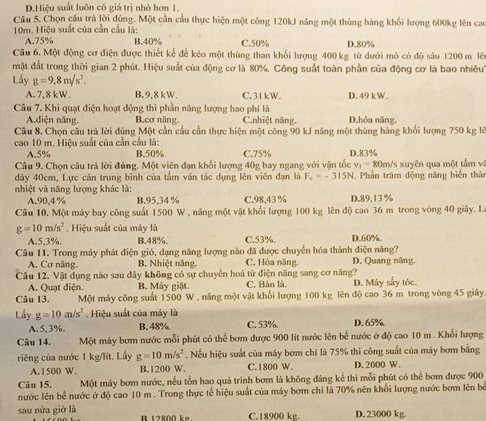 D.Hiệu suất luôn có giá trị nhỏ hơn 1.
Câu 5. Chọn câu trả lời đủng. Một cần cầu thực hiện một công 120kJ nâng một thùng hàng khối lượng 600kg lên cac
10m. Hiệu suất của cần cầu là:
A.75% B.40% C.50% D.80%
Câu 6. Một động cơ điện được thiết kế để kéo một thùng than khối lượng 400 kg từ dưới mỏ có độ sâu 1200 m lên
mặt đất trong thời gian 2 phút. Hiệu suất của động cơ là 80%. Công suất toàn phần của động cơ là bao nhiêu
Lấy g=9,8m/s^2.
A. 7, 8 kW. B. 9,8 kW. C. 31kW. D. 49 kW.
Câu 7. Khi quạt điện hoạt động thì phần năng lượng hao phí là
A.diện năng. B.cơ năng. C.nhiệt năng. D.hóa năng.
Câu 8. Chọn câu trả lời đúng Một cần cầu cần thực hiện một công 90 kJ nâng một thùng hàng khổi lượng 750 kg lẽ
cao 10 m. Hiệu suất của cần cầu là:
A.5% B.50% C.75% D.83%
Câu 9. Chọn câu trả lời đúng. Một viên đạn khổi lượng 40g bay ngang với vận tốc v_1=80m/ Ts xuyên qua một tấm và
dày 40cm, Lực cản trung bình của tầm ván tác dụng lên viên đạn là F_c=-315N. Phần trăm động năng biển thàn
nhiệt và năng lượng khác là:
A.90,4 % B.95,34 % C.98,43 % D.89,13 %
Câu 10. Một máy bay công suất 1500 W , năng một vật khối lượng 100 kg lên độ cao 36 m trong vòng 40 giây. La
g=10m/s^2. Hiệu suất của máy là
A.5,3%. B.48%. C.53%. D.60%.
Câu 11. Trong máy phát diện gió, dạng năng lượng nào đã được chuyển hóa thành điện năng?
A. Cơ năng. B. Nhiệt năng. C. Hóa năng. D. Quang năng.
Câu 12. Vật dụng nào sau dây không có sự chuyển hoá từ điện năng sang cơ năng?
A. Quạt điện. B. Máy giặt. C. Bàn là. D. Máy sẩy tóc.
Câu 13. Một máy công suất 1500 W , nâng một vật khối lượng 100 kg lên độ cao 36 m trong vòng 45 giây.
Lấy g=10m/s^2. Hiệu suất của máy là
A. 5,3%. B. 48%. C. 53%. D. 65%
Câu 14. Một máy bơm nước mỗi phút có thể bơm dược 900 lít nước lên bề nước ở độ cao 10 m . Khối lượng
riêng của nước 1 kg/lít. Lấy g=10m/s^2. Nếu hiệu suất của máy bơm chi là 75% thì công suất của máy bơm bằng
A. 1500 W. B.1200 W. C. 1800 W. D. 2000 W.
Câu 15. Một máy bơm nước, nếu tồn hao quá trình bơm là không đáng kể thì mỗi phút có thể bơm được 900
nước lên bề nước ở độ cao 10 m . Trong thực tế hiệu suất của máy bơm chi là 70% nên khối lượng nước bơm lên bể
sau nửa giờ là C.18900 kg. D. 23000 kg.
R 12800 ke