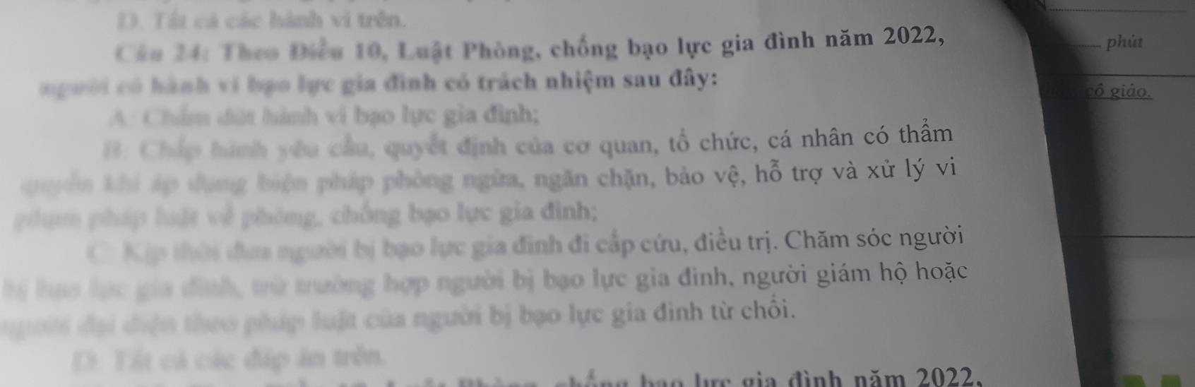 D. Tất cá các hành vi trên.
Câu 24: Theo Điều 10, Luật Phòng, chống bạo lực gia đình năm 2022, phút
người có hành ví bạo lực gia đình có trách nhiệm sau đây:
cô giáo.
A. Chẩm đứt hành vi bạo lực gia đình;
B: Chấp hình yêu cầu, quyết định của cơ quan, tổ chức, cá nhân có thẩm
quyên khi áp đụng biện pháp phòng ngừa, ngăn chặn, bảo vệ, hỗ trợ và xử lý vi
phạm pháp luật về phòng, chồng bạo lực gia đình;
C Kịp thời đưa người bị bạo lực gia đinh đi cấp cứu, điều trị. Chăm sóc người
M lựo lực gia đình, tữ trường hợp người bị bạo lực gia đình, người giám hộ hoặc
gười đại điện theo pháp luật của người bị bạo lực gia đình từ chối.
D. Tít cả các đáp án trên.
bô ng hạo lực gia đình năm 2022.