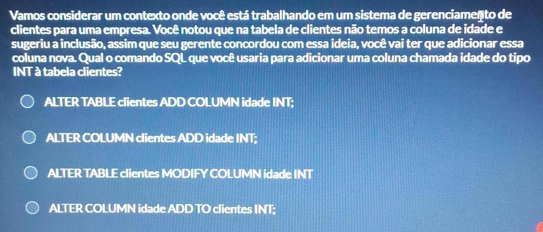 Vamos considerar um contexto onde você está trabalhando em um sistema de gerenciameñto de
clientes para uma empresa. Você notou que na tabela de clientes não temos a coluna de idade e
sugeriu a inclusão, assim que seu gerente concordou com essa ideia, você vai ter que adicionar essa
coluna nova. Qual o comando SQL que você usaria para adicionar uma coluna chamada idade do tipo
INT à tabela clientes?
ALTER TABLE clientes ADD COLUMN idade INT;
ALTER COLUMN clientes ADD idade INT;
ALTER TABLE clientes MODIFY COLUMN idade INT
ALTER COLUMN idade ADD TO clientes INT;