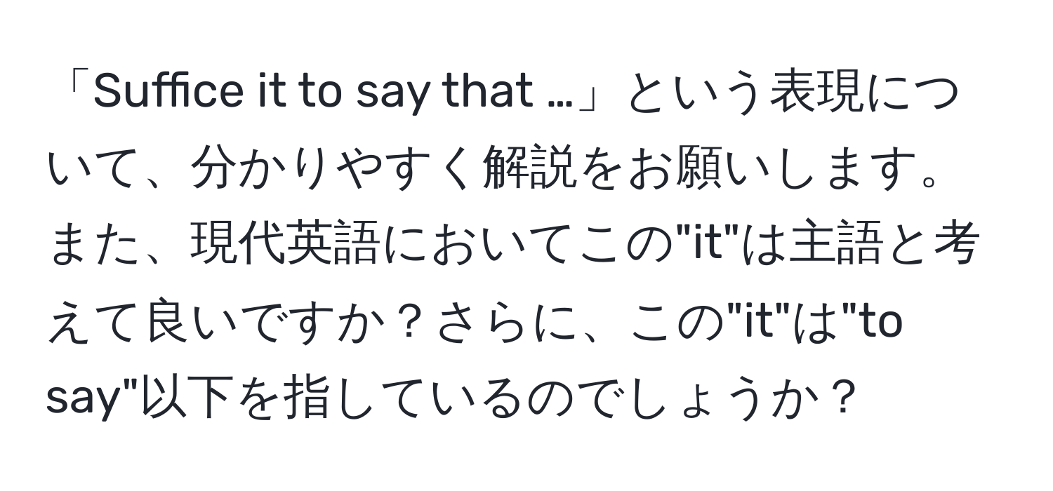 「Suffice it to say that …」という表現について、分かりやすく解説をお願いします。また、現代英語においてこの"it"は主語と考えて良いですか？さらに、この"it"は"to say"以下を指しているのでしょうか？