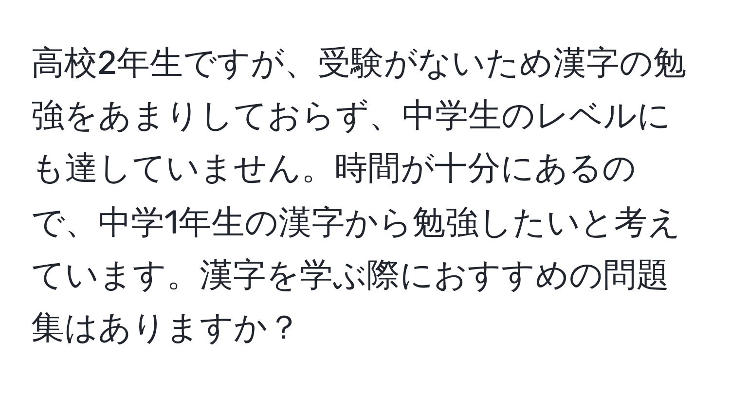 高校2年生ですが、受験がないため漢字の勉強をあまりしておらず、中学生のレベルにも達していません。時間が十分にあるので、中学1年生の漢字から勉強したいと考えています。漢字を学ぶ際におすすめの問題集はありますか？