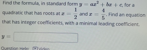 Find the formula, in standard form y=ax^2+bx+c , for a 
quadratic that has roots at x= 1/2  and x= 4/5  , Find an equation 
that has integer coefficients, with a minimal leading coefficient.
y=
Question Heln: Video