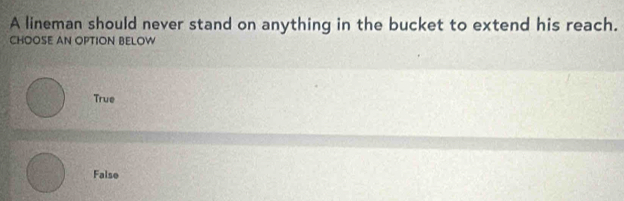 A lineman should never stand on anything in the bucket to extend his reach.
CHOOSE AN OPTION BELOW
True
False